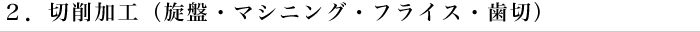 ２．切削加工（旋盤・マシニング・フライス・歯切）